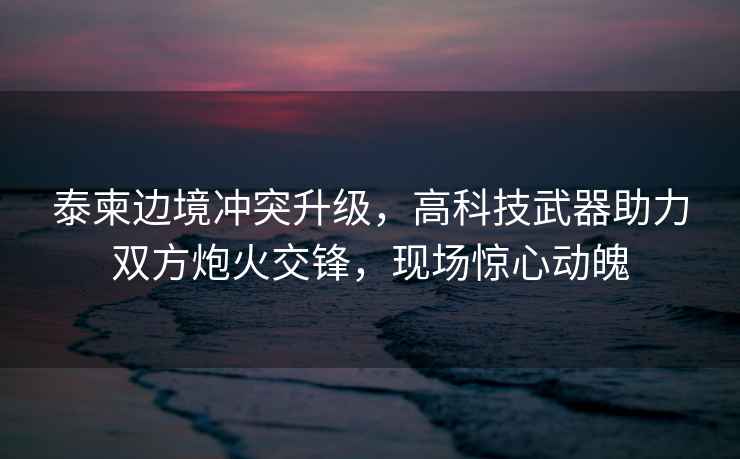 泰柬邊境沖突升級，高科技武器助力雙方炮火交鋒，現場驚心動魄