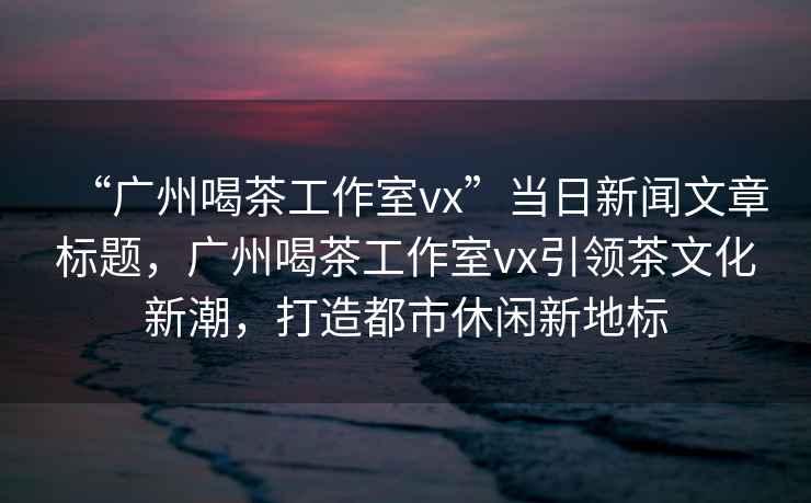 “廣州喝茶工作室vx”當日新聞文章標題，廣州喝茶工作室vx引領茶文化新潮，打造都市休閑新地標