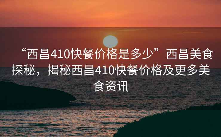 “西昌410快餐價格是多少”西昌美食探秘，揭秘西昌410快餐價格及更多美食資訊