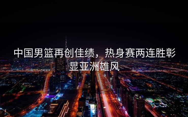 中國男籃再創佳績，熱身賽兩連勝彰顯亞洲雄風