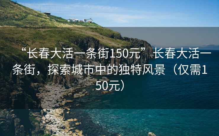 “長春大活一條街150元”長春大活一條街，探索城市中的獨(dú)特風(fēng)景（僅需150元）