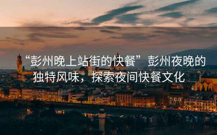 “彭州晚上站街的快餐”彭州夜晚的獨特風味，探索夜間快餐文化