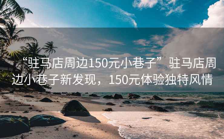 “駐馬店周邊150元小巷子”駐馬店周邊小巷子新發現，150元體驗獨特風情