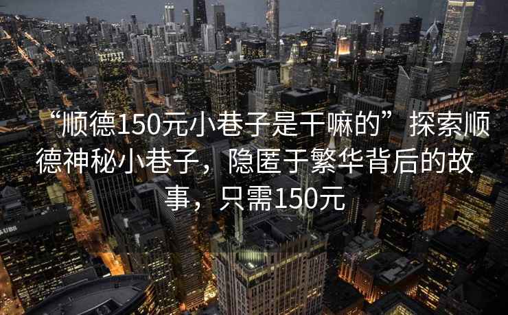 “順德150元小巷子是干嘛的”探索順德神秘小巷子，隱匿于繁華背后的故事，只需150元