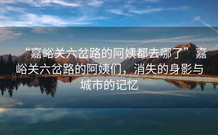 “嘉峪關六岔路的阿姨都去哪了”嘉峪關六岔路的阿姨們，消失的身影與城市的記憶