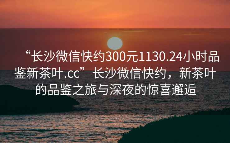 “長沙微信快約300元1130.24小時品鑒新茶葉.cc”長沙微信快約，新茶葉的品鑒之旅與深夜的驚喜邂逅
