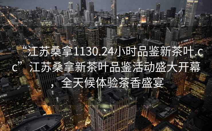 “江蘇桑拿1130.24小時品鑒新茶葉.cc”江蘇桑拿新茶葉品鑒活動盛大開幕，全天候體驗茶香盛宴