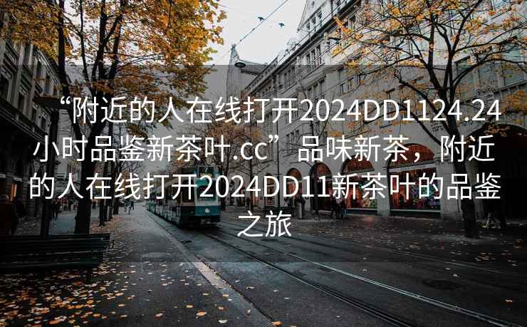 “附近的人在線打開2024DD1124.24小時品鑒新茶葉.cc”品味新茶，附近的人在線打開2024DD11新茶葉的品鑒之旅
