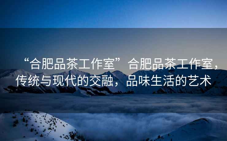 “合肥品茶工作室”合肥品茶工作室，傳統(tǒng)與現(xiàn)代的交融，品味生活的藝術