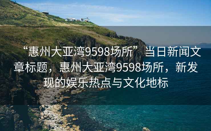 “惠州大亞灣9598場所”當日新聞文章標題，惠州大亞灣9598場所，新發(fā)現(xiàn)的娛樂熱點與文化地標