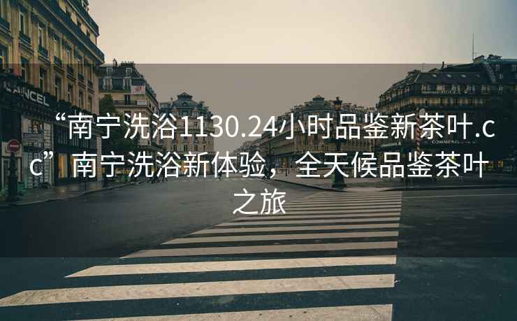 “南寧洗浴1130.24小時品鑒新茶葉.cc”南寧洗浴新體驗，全天候品鑒茶葉之旅