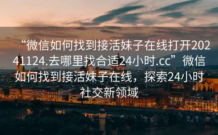 “微信如何找到接活妹子在線打開20241124.去哪里找合適24小時.cc”微信如何找到接活妹子在線，探索24小時社交新領域