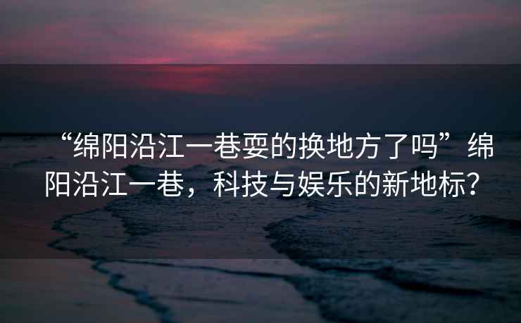 “綿陽沿江一巷耍的換地方了嗎”綿陽沿江一巷，科技與娛樂的新地標？