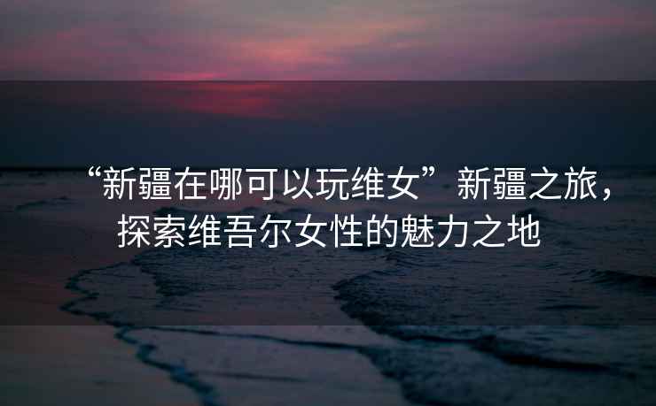 “新疆在哪可以玩維女”新疆之旅，探索維吾爾女性的魅力之地