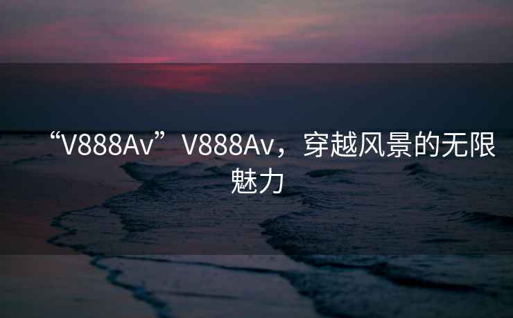 “V888Av”V888Av，穿越風(fēng)景的無限魅力