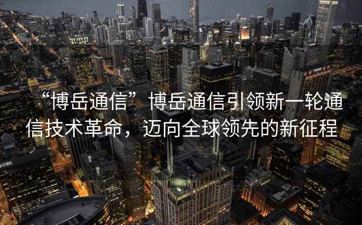 “博岳通信”博岳通信引領新一輪通信技術革命，邁向全球領先的新征程
