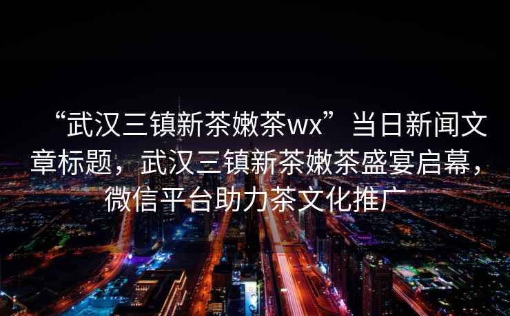 “武漢三鎮新茶嫩茶wx”當日新聞文章標題，武漢三鎮新茶嫩茶盛宴啟幕，微信平臺助力茶文化推廣