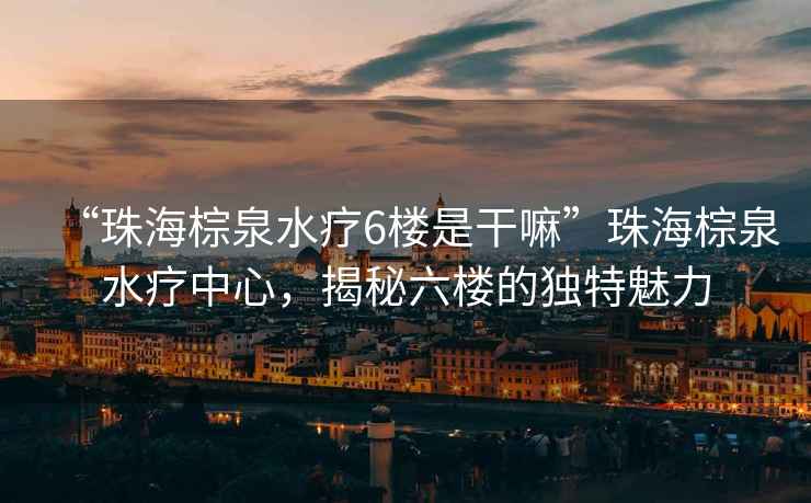 “珠海棕泉水療6樓是干嘛”珠海棕泉水療中心，揭秘六樓的獨特魅力