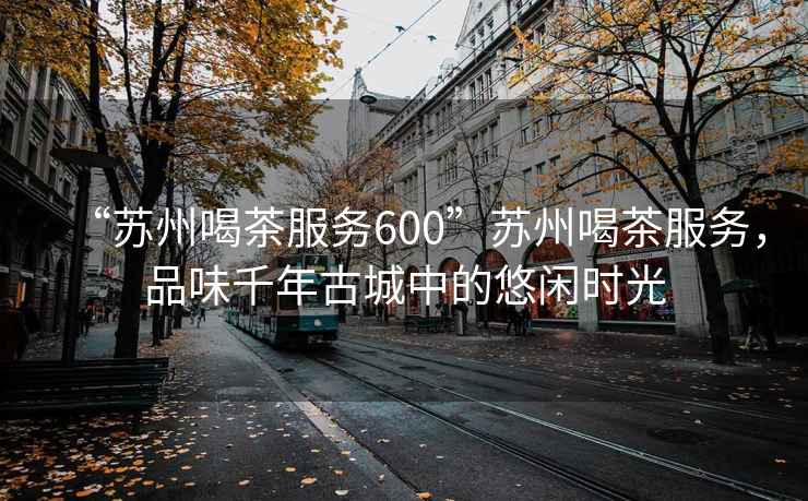 “蘇州喝茶服務600”蘇州喝茶服務，品味千年古城中的悠閑時光