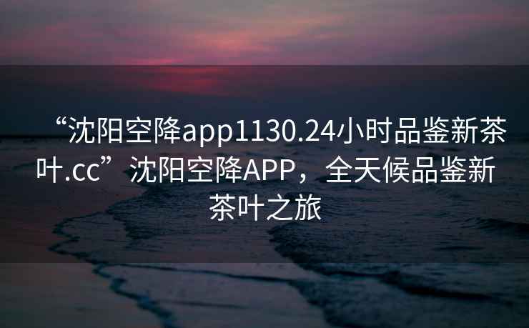 “沈陽空降app1130.24小時品鑒新茶葉.cc”沈陽空降APP，全天候品鑒新茶葉之旅