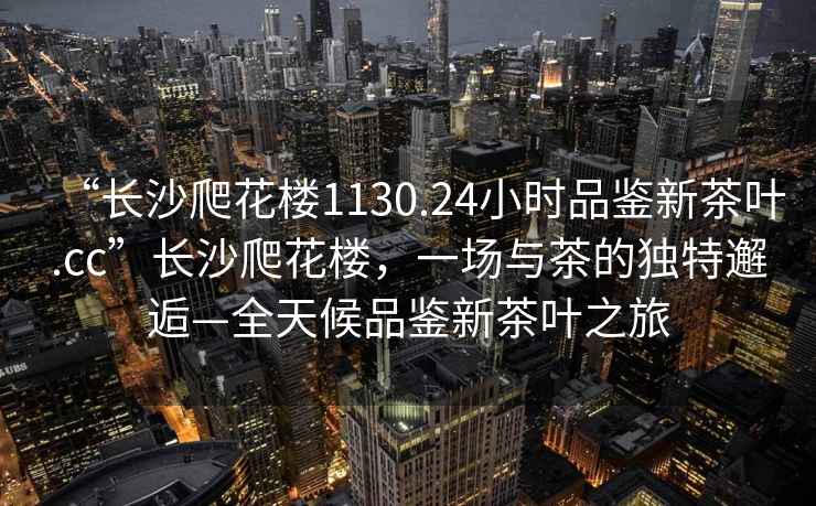 “長沙爬花樓1130.24小時品鑒新茶葉.cc”長沙爬花樓，一場與茶的獨特邂逅—全天候品鑒新茶葉之旅