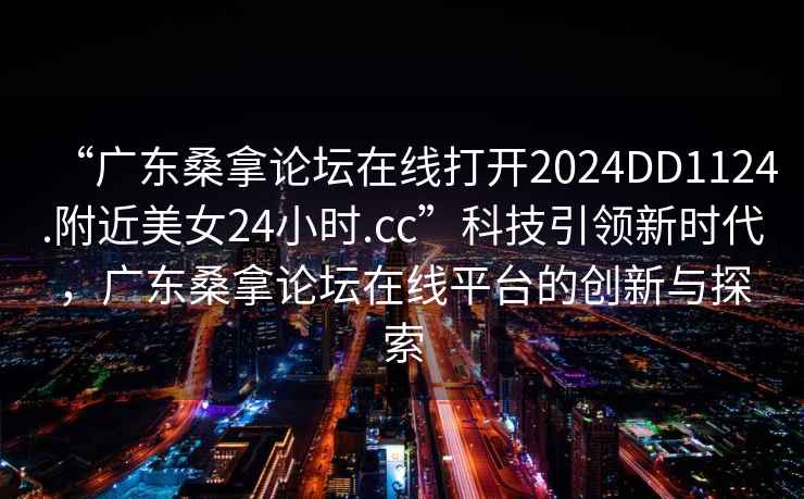 “廣東桑拿論壇在線打開2024DD1124.附近美女24小時.cc”科技引領新時代，廣東桑拿論壇在線平臺的創新與探索