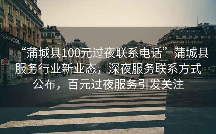 “蒲城縣100元過夜聯系電話”蒲城縣服務行業新業態，深夜服務聯系方式公布，百元過夜服務引發關注