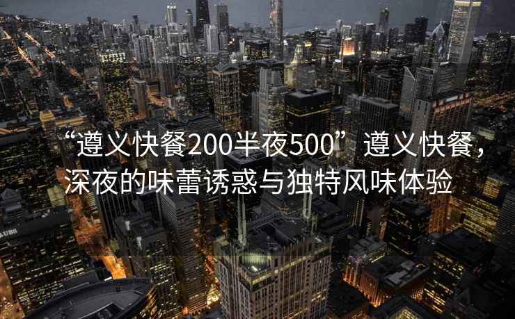 “遵義快餐200半夜500”遵義快餐，深夜的味蕾誘惑與獨特風味體驗