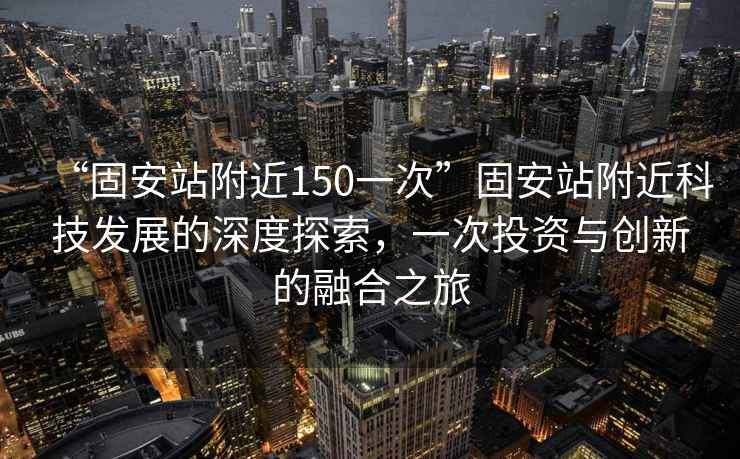 “固安站附近150一次”固安站附近科技發(fā)展的深度探索，一次投資與創(chuàng)新的融合之旅