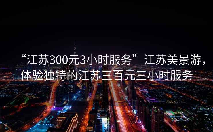 “江蘇300元3小時服務(wù)”江蘇美景游，體驗獨(dú)特的江蘇三百元三小時服務(wù)