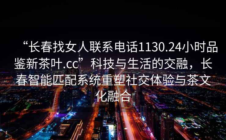 “長春找女人聯系電話1130.24小時品鑒新茶葉.cc”科技與生活的交融，長春智能匹配系統重塑社交體驗與茶文化融合