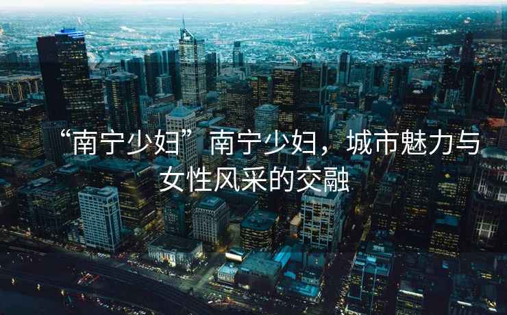 “南寧少婦”南寧少婦，城市魅力與女性風采的交融