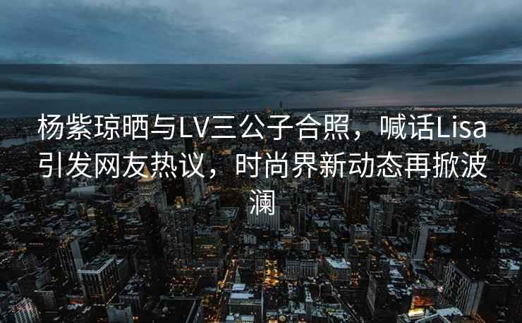 楊紫瓊曬與LV三公子合照，喊話Lisa引發(fā)網(wǎng)友熱議，時(shí)尚界新動態(tài)再掀波瀾