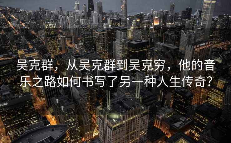 吳克群，從吳克群到吳克窮，他的音樂之路如何書寫了另一種人生傳奇？