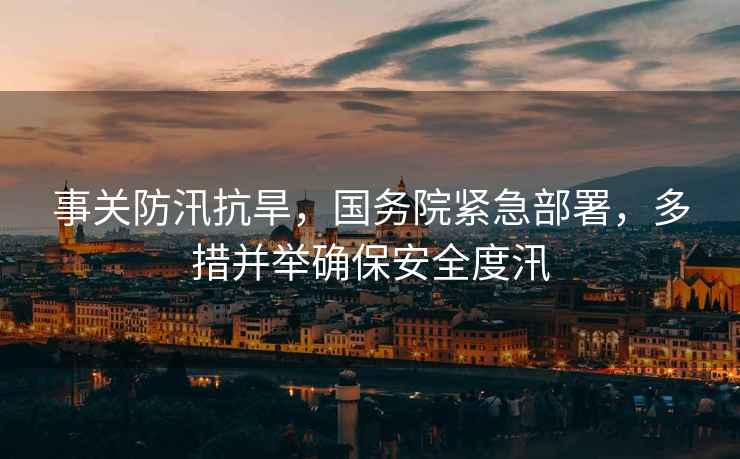 事關防汛抗旱，國務院緊急部署，多措并舉確保安全度汛