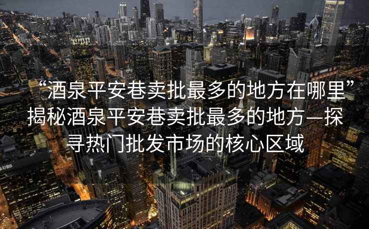 “酒泉平安巷賣批最多的地方在哪里”揭秘酒泉平安巷賣批最多的地方—探尋熱門批發市場的核心區域
