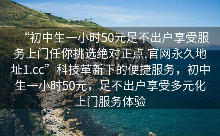 “初中生一小時(shí)50元足不出戶享受服務(wù)上門任你挑選絕對正點(diǎn).官網(wǎng)永久地址1.cc”科技革新下的便捷服務(wù)，初中生一小時(shí)50元，足不出戶享受多元化上門服務(wù)體驗(yàn)
