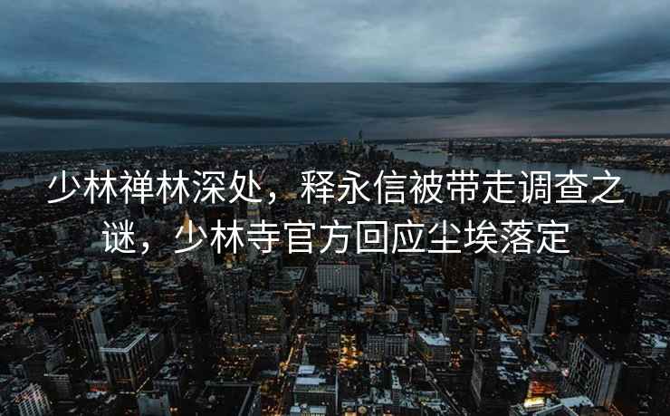 少林禪林深處，釋永信被帶走調查之謎，少林寺官方回應塵埃落定
