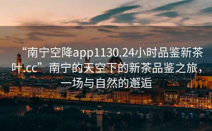 “南寧空降app1130.24小時品鑒新茶葉.cc”南寧的天空下的新茶品鑒之旅，一場與自然的邂逅