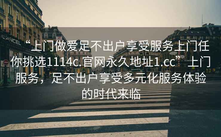 “上門做愛足不出戶享受服務上門任你挑選1114c.官網永久地址1.cc”上門服務，足不出戶享受多元化服務體驗的時代來臨
