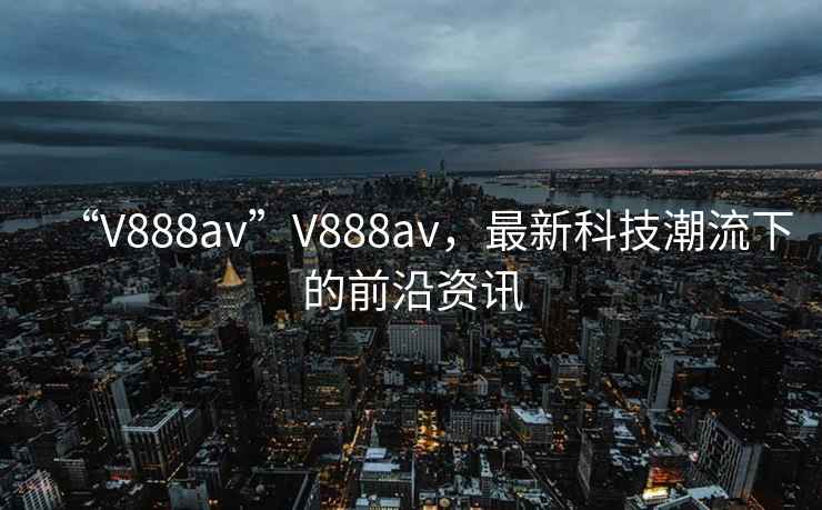 “V888av”V888av，最新科技潮流下的前沿資訊