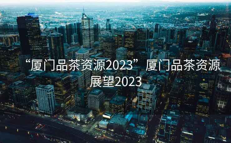 “廈門品茶資源2023”廈門品茶資源展望2023