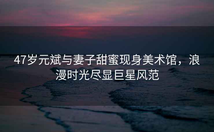 47歲元斌與妻子甜蜜現(xiàn)身美術(shù)館，浪漫時(shí)光盡顯巨星風(fēng)范