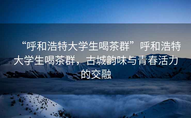 “呼和浩特大學生喝茶群”呼和浩特大學生喝茶群，古城韻味與青春活力的交融