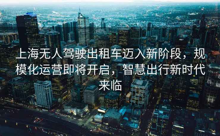 上海無人駕駛出租車邁入新階段，規(guī)模化運(yùn)營即將開啟，智慧出行新時(shí)代來臨