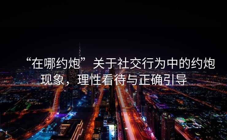 “在哪約炮”關于社交行為中的約炮現象，理性看待與正確引導