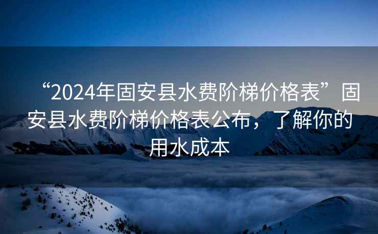 “2024年固安縣水費階梯價格表”固安縣水費階梯價格表公布，了解你的用水成本