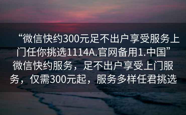 “微信快約300元足不出戶享受服務上門任你挑選1114A.官網備用1.中國”微信快約服務，足不出戶享受上門服務，僅需300元起，服務多樣任君挑選