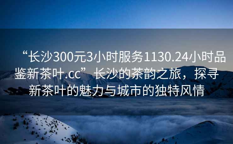 “長沙300元3小時服務(wù)1130.24小時品鑒新茶葉.cc”長沙的茶韻之旅，探尋新茶葉的魅力與城市的獨(dú)特風(fēng)情