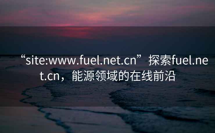 “site:www.fuel.net.cn”探索fuel.net.cn，能源領(lǐng)域的在線前沿